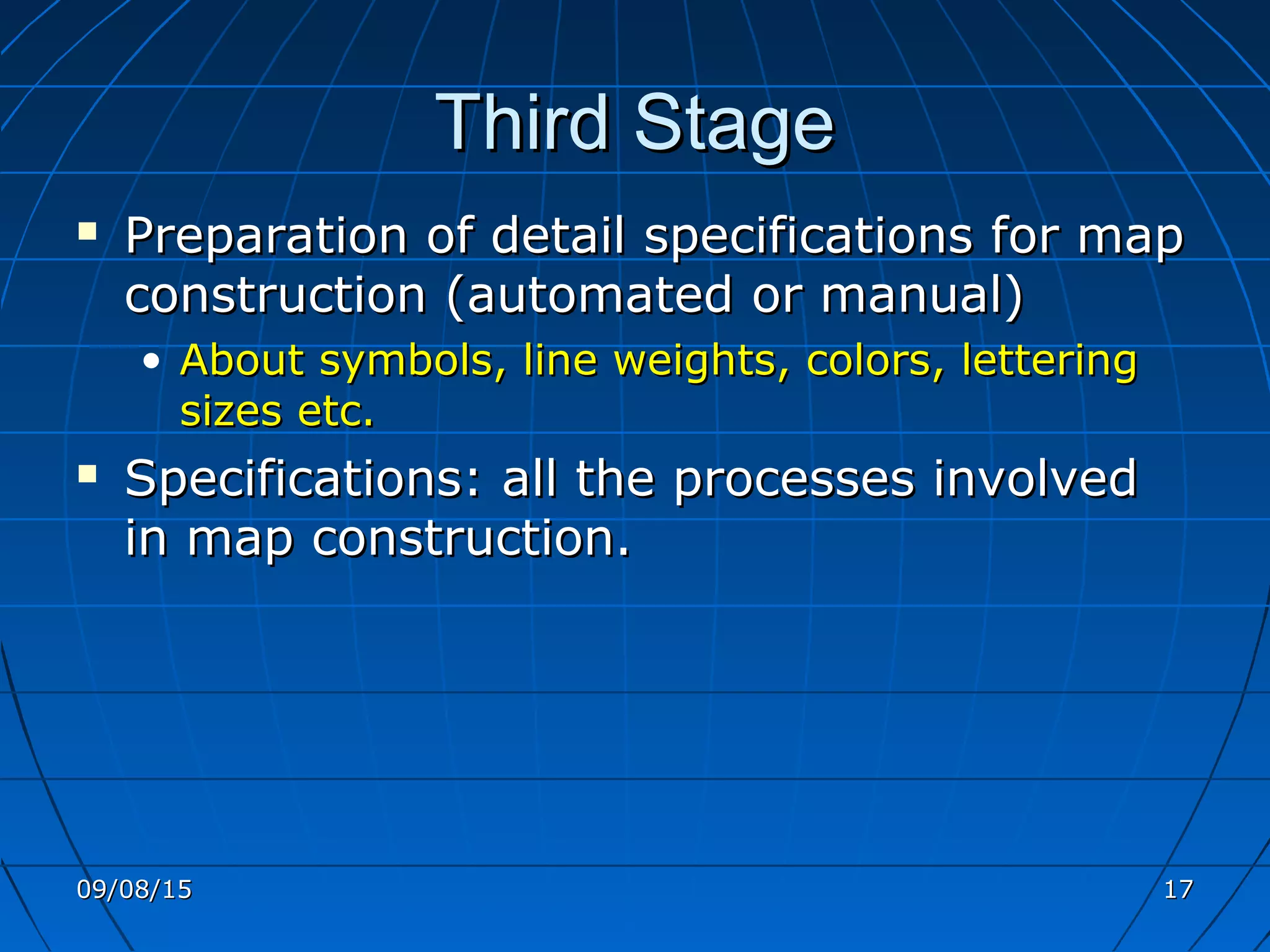 Third StageThird Stage
 Preparation of detail specifications for mapPreparation of detail specifications for map
construction (automated or manual)construction (automated or manual)
• About symbols, line weights, colors, letteringAbout symbols, line weights, colors, lettering
sizes etc.sizes etc.
 Specifications: all the processes involvedSpecifications: all the processes involved
in map construction.in map construction.
09/08/1509/08/15 1717
 