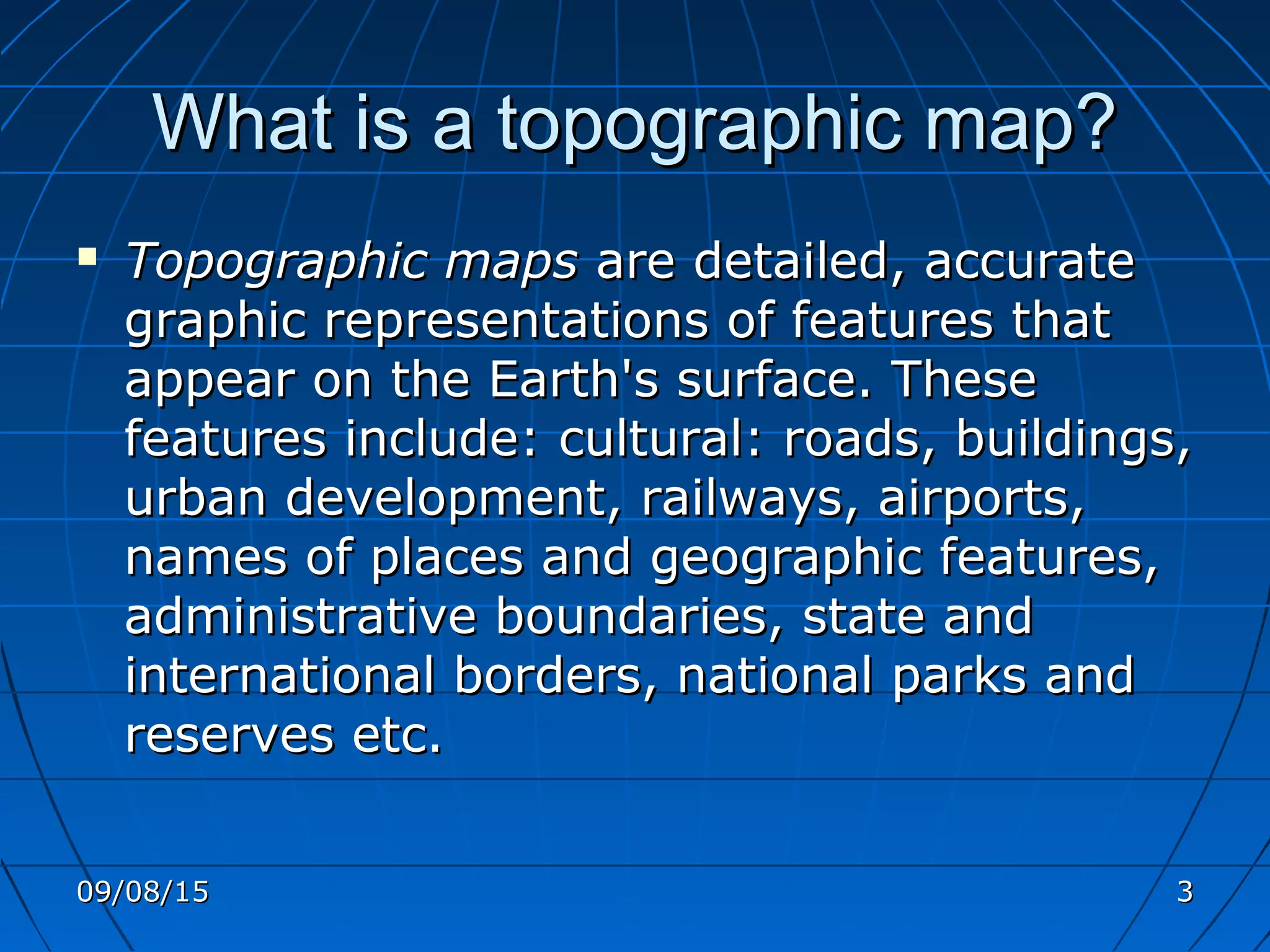 What is a topographic map?What is a topographic map?
 Topographic mapsTopographic maps are detailed, accurateare detailed, accurate
graphic representations of features thatgraphic representations of features that
appear on the Earth's surface. Theseappear on the Earth's surface. These
features include: cultural: roads, buildings,features include: cultural: roads, buildings,
urban development, railways, airports,urban development, railways, airports,
names of places and geographic features,names of places and geographic features,
administrative boundaries, state andadministrative boundaries, state and
international borders, national parks andinternational borders, national parks and
reserves etc.reserves etc.
09/08/1509/08/15 33
 