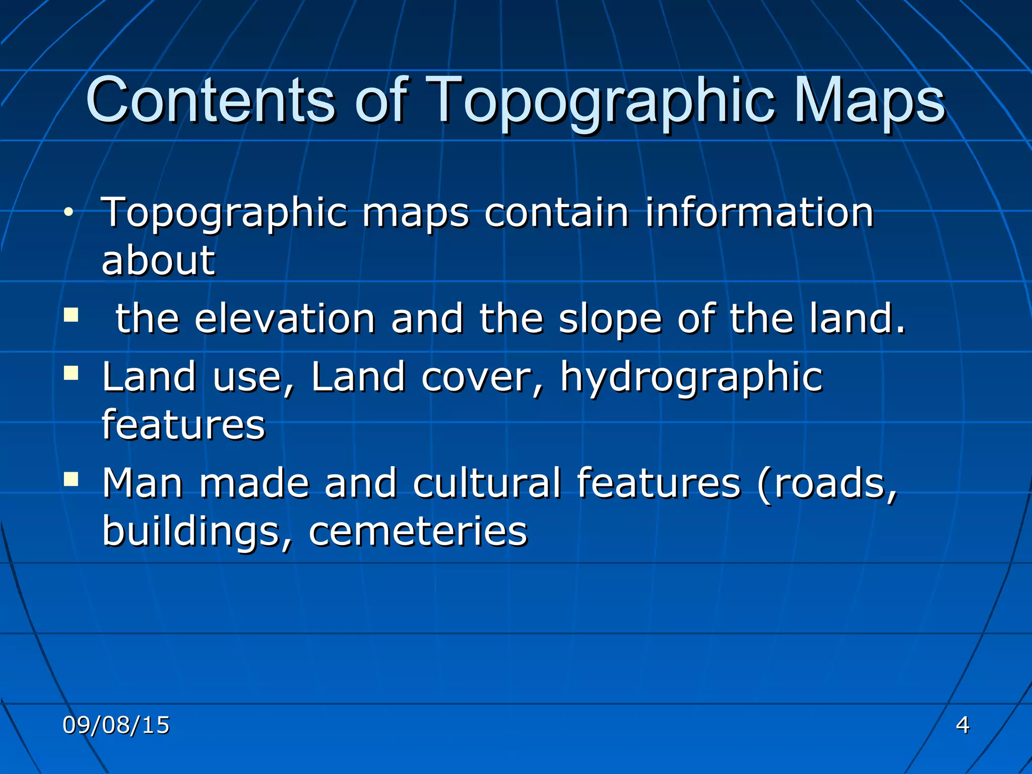 Contents of Topographic MapsContents of Topographic Maps
• Topographic maps contain informationTopographic maps contain information
aboutabout
 the elevation and the slope of the land.the elevation and the slope of the land.
 Land use, Land cover, hydrographicLand use, Land cover, hydrographic
featuresfeatures
 Man made and cultural features (roads,Man made and cultural features (roads,
buildings, cemeteriesbuildings, cemeteries
09/08/1509/08/15 44
 