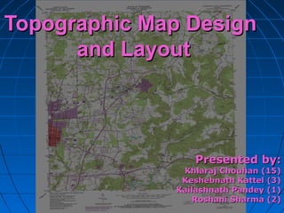Topographic Map DesignTopographic Map Design
and Layoutand Layout
Presented by:Presented by:
Khlaraj Chouhan (15)Khlaraj Chouhan (15)
Keshebnath Kattel (3)Keshebnath Kattel (3)
Kailashnath Pandey (1)Kailashnath Pandey (1)
Roshani Sharma (2)Roshani Sharma (2)
 