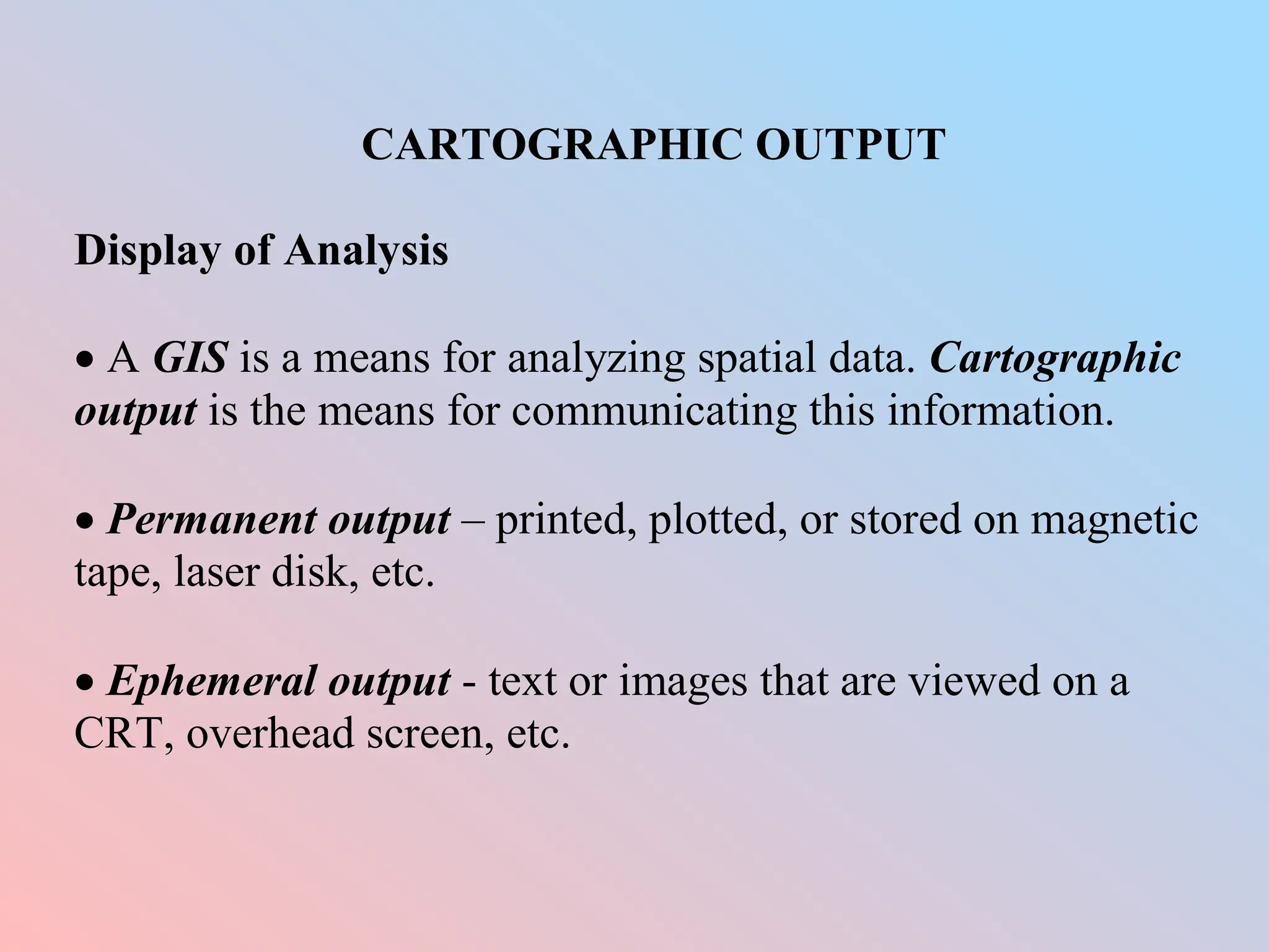 CARTOGRAPHIC OUTPUT
Display of Analysis
 A GIS is a means for analyzing spatial data. Cartographic
output is the means for communicating this information.
 Permanent output – printed, plotted, or stored on magnetic
tape, laser disk, etc.
 Ephemeral output - text or images that are viewed on a
CRT, overhead screen, etc.
 