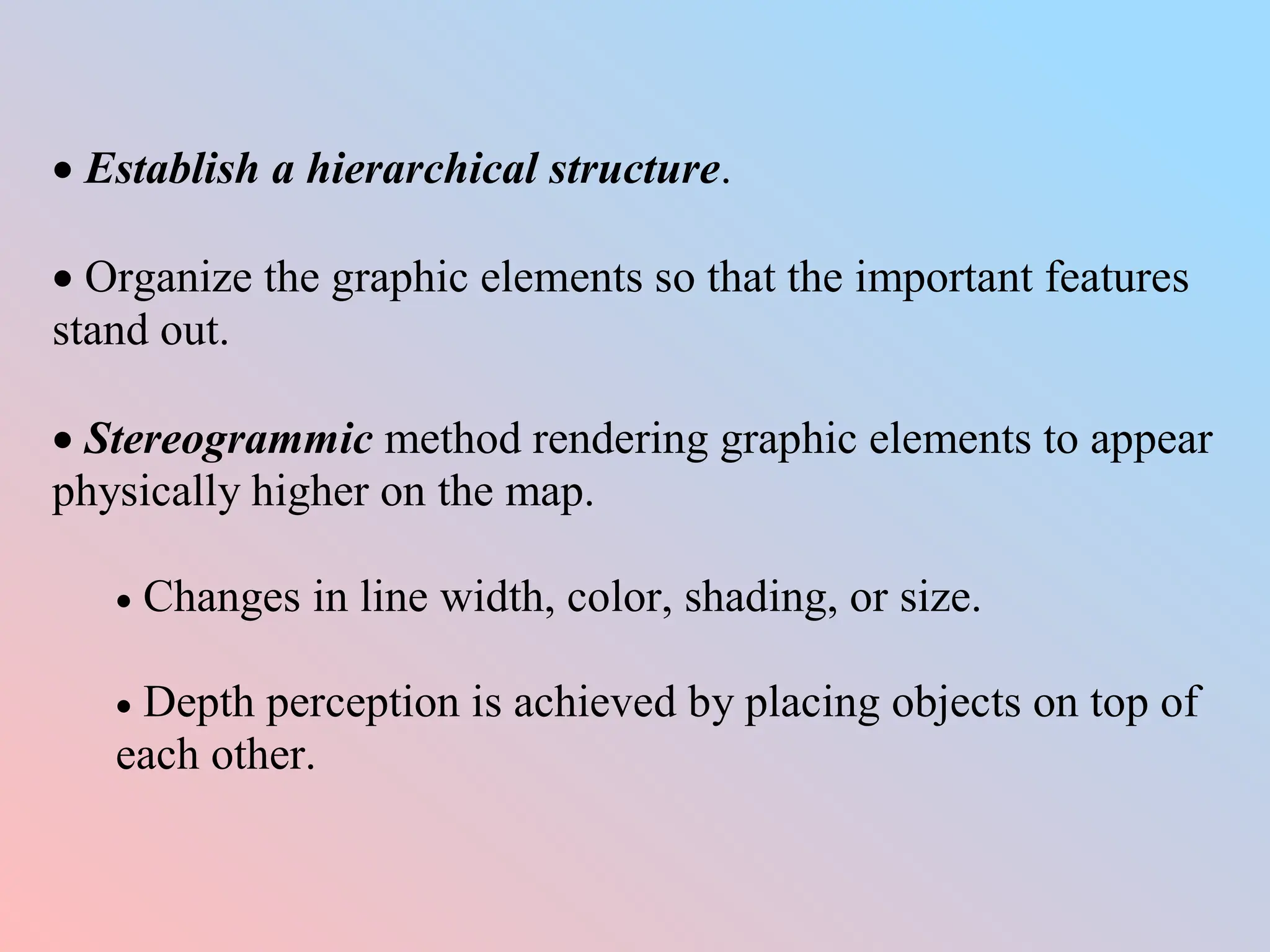  Establish a hierarchical structure.
 Organize the graphic elements so that the important features
stand out.
 Stereogrammic method rendering graphic elements to appear
physically higher on the map.
 Changes in line width, color, shading, or size.
 Depth perception is achieved by placing objects on top of
each other.
 