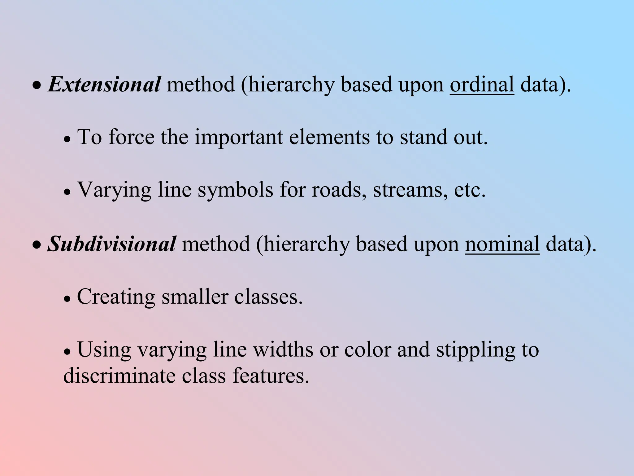  Extensional method (hierarchy based upon ordinal data).
 To force the important elements to stand out.
 Varying line symbols for roads, streams, etc.
 Subdivisional method (hierarchy based upon nominal data).
 Creating smaller classes.
 Using varying line widths or color and stippling to
discriminate class features.
 