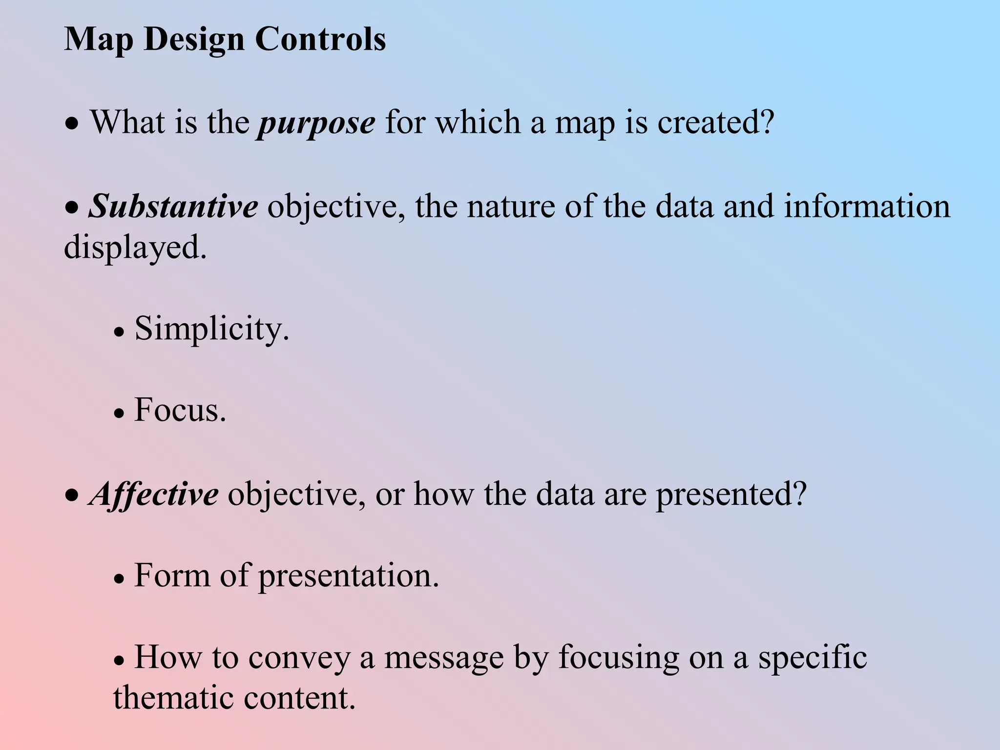 Map Design Controls
 What is the purpose for which a map is created?
 Substantive objective, the nature of the data and information
displayed.
 Simplicity.
 Focus.
 Affective objective, or how the data are presented?
 Form of presentation.
 How to convey a message by focusing on a specific
thematic content.
 