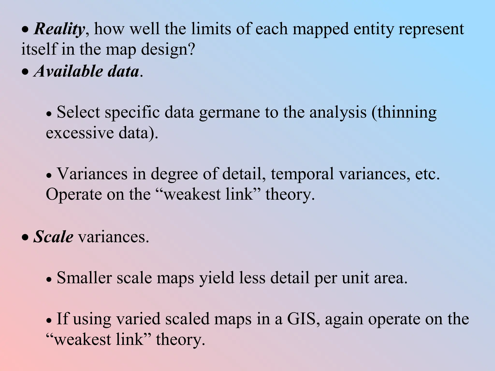 Reality, how well the limits of each mapped entity represent
itself in the map design?
 Available data.
 Select specific data germane to the analysis (thinning
excessive data).
 Variances in degree of detail, temporal variances, etc.
Operate on the “weakest link” theory.
 Scale variances.
 Smaller scale maps yield less detail per unit area.
 If using varied scaled maps in a GIS, again operate on the
“weakest link” theory.
 