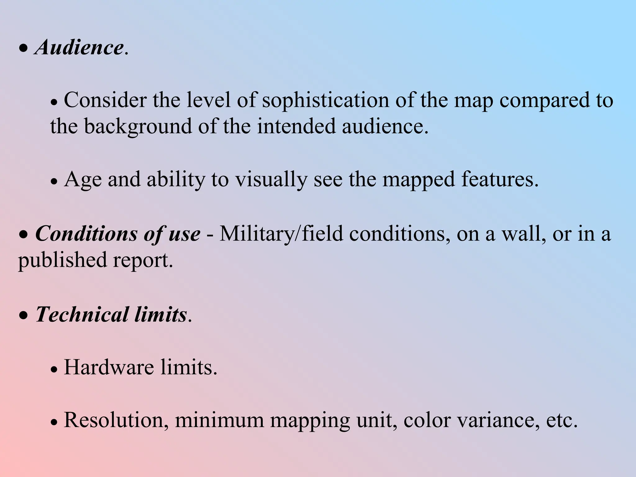  Audience.
 Consider the level of sophistication of the map compared to
the background of the intended audience.
 Age and ability to visually see the mapped features.
 Conditions of use - Military/field conditions, on a wall, or in a
published report.
 Technical limits.
 Hardware limits.
 Resolution, minimum mapping unit, color variance, etc.
 
