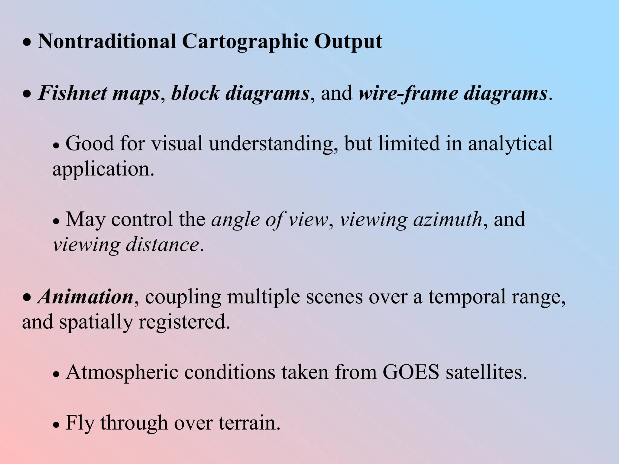  Nontraditional Cartographic Output
 Fishnet maps, block diagrams, and wire-frame diagrams.
 Good for visual understanding, but limited in analytical
application.
 May control the angle of view, viewing azimuth, and
viewing distance.
 Animation, coupling multiple scenes over a temporal range,
and spatially registered.
 Atmospheric conditions taken from GOES satellites.
 Fly through over terrain.
 