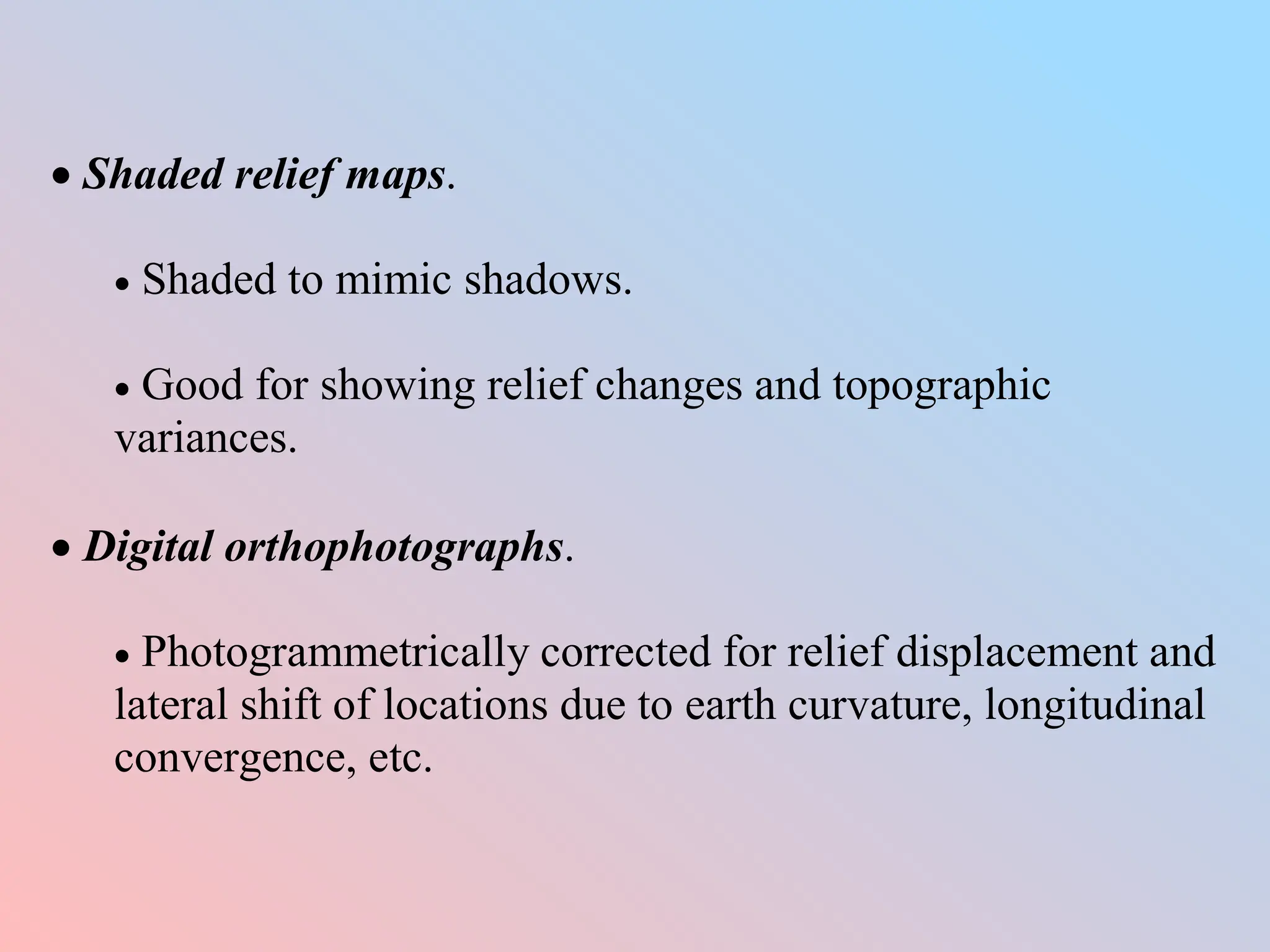  Shaded relief maps.
 Shaded to mimic shadows.
 Good for showing relief changes and topographic
variances.
 Digital orthophotographs.
 Photogrammetrically corrected for relief displacement and
lateral shift of locations due to earth curvature, longitudinal
convergence, etc.
 