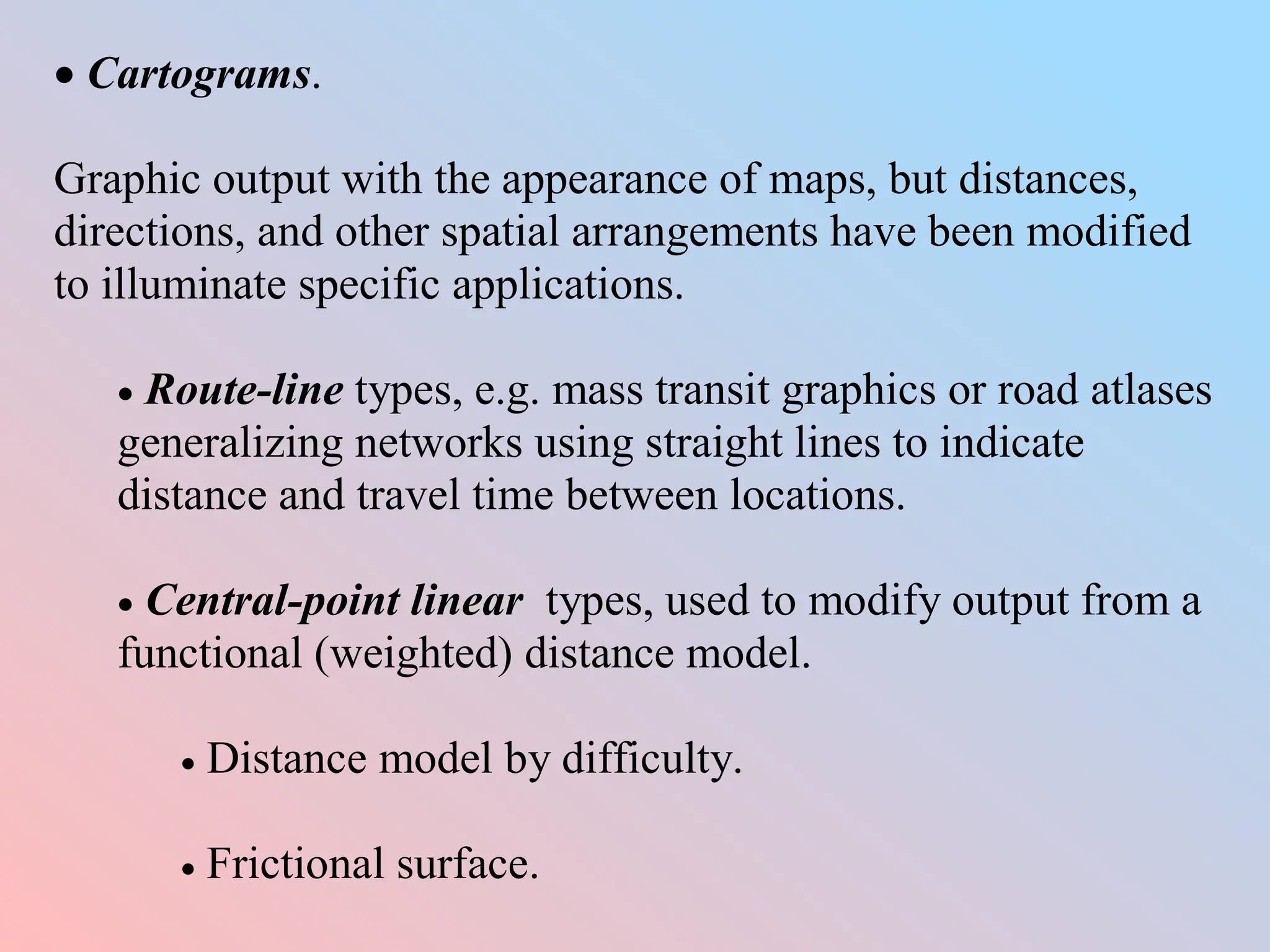 Cartograms.
Graphic output with the appearance of maps, but distances,
directions, and other spatial arrangements have been modified
to illuminate specific applications.
 Route-line types, e.g. mass transit graphics or road atlases
generalizing networks using straight lines to indicate
distance and travel time between locations.
 Central-point linear types, used to modify output from a
functional (weighted) distance model.
 Distance model by difficulty.
 Frictional surface.
 