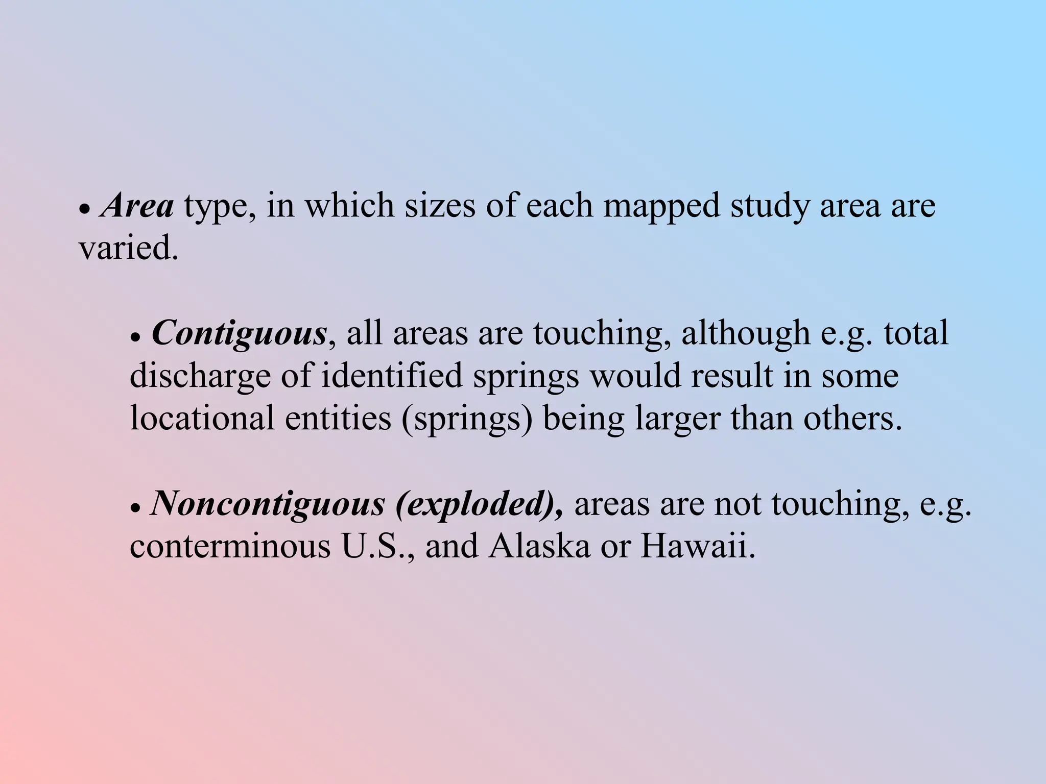 Area type, in which sizes of each mapped study area are
varied.
 Contiguous, all areas are touching, although e.g. total
discharge of identified springs would result in some
locational entities (springs) being larger than others.
 Noncontiguous (exploded), areas are not touching, e.g.
conterminous U.S., and Alaska or Hawaii.
 