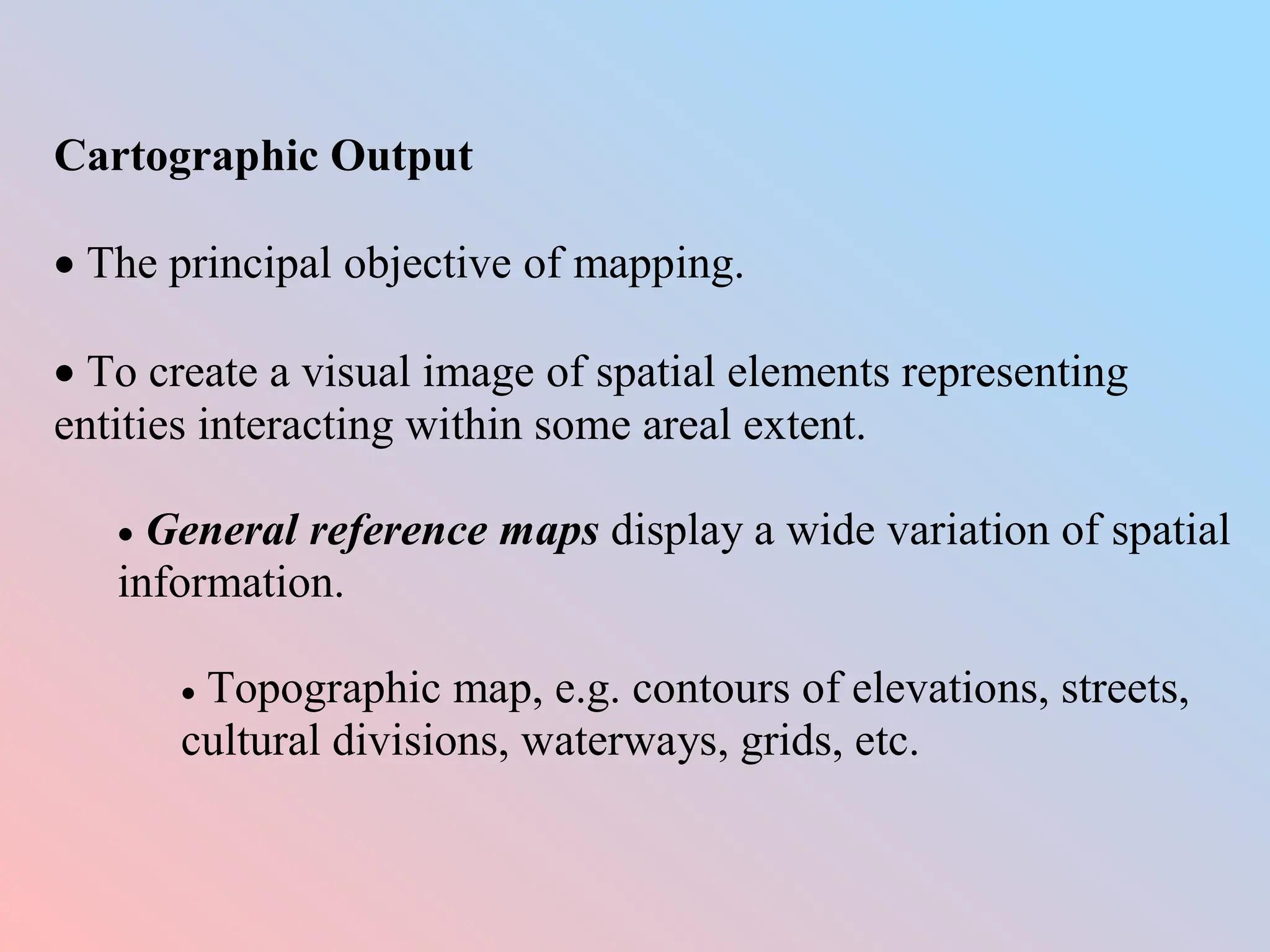Cartographic Output
 The principal objective of mapping.
 To create a visual image of spatial elements representing
entities interacting within some areal extent.
 General reference maps display a wide variation of spatial
information.
 Topographic map, e.g. contours of elevations, streets,
cultural divisions, waterways, grids, etc.
 
