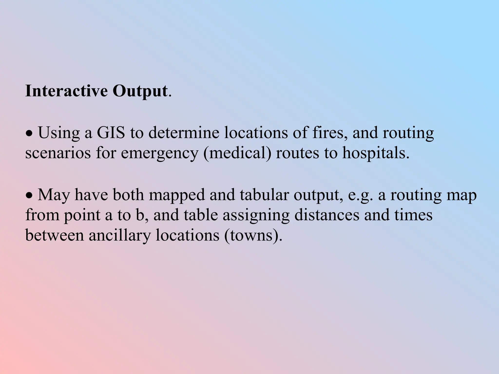Interactive Output.
 Using a GIS to determine locations of fires, and routing
scenarios for emergency (medical) routes to hospitals.
 May have both mapped and tabular output, e.g. a routing map
from point a to b, and table assigning distances and times
between ancillary locations (towns).
 