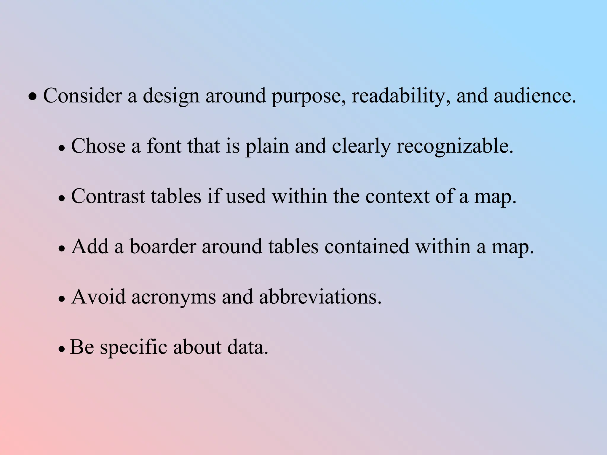  Consider a design around purpose, readability, and audience.
 Chose a font that is plain and clearly recognizable.
 Contrast tables if used within the context of a map.
 Add a boarder around tables contained within a map.
 Avoid acronyms and abbreviations.
 Be specific about data.
 
