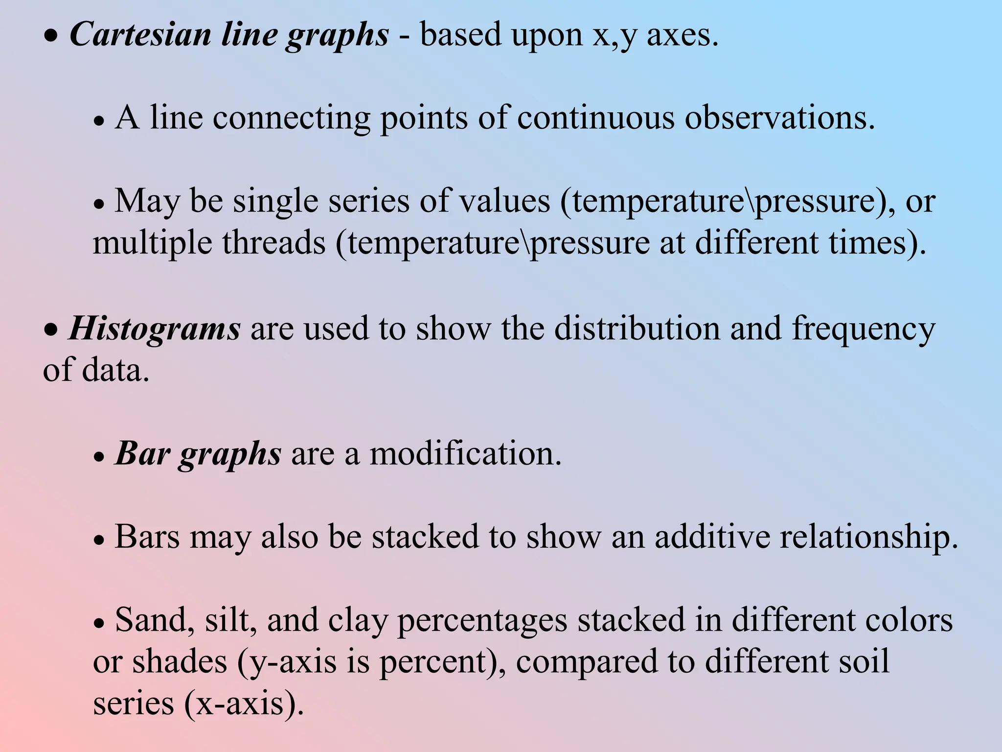  Cartesian line graphs - based upon x,y axes.
 A line connecting points of continuous observations.
 May be single series of values (temperaturepressure), or
multiple threads (temperaturepressure at different times).
 Histograms are used to show the distribution and frequency
of data.
 Bar graphs are a modification.
 Bars may also be stacked to show an additive relationship.
 Sand, silt, and clay percentages stacked in different colors
or shades (y-axis is percent), compared to different soil
series (x-axis).
 