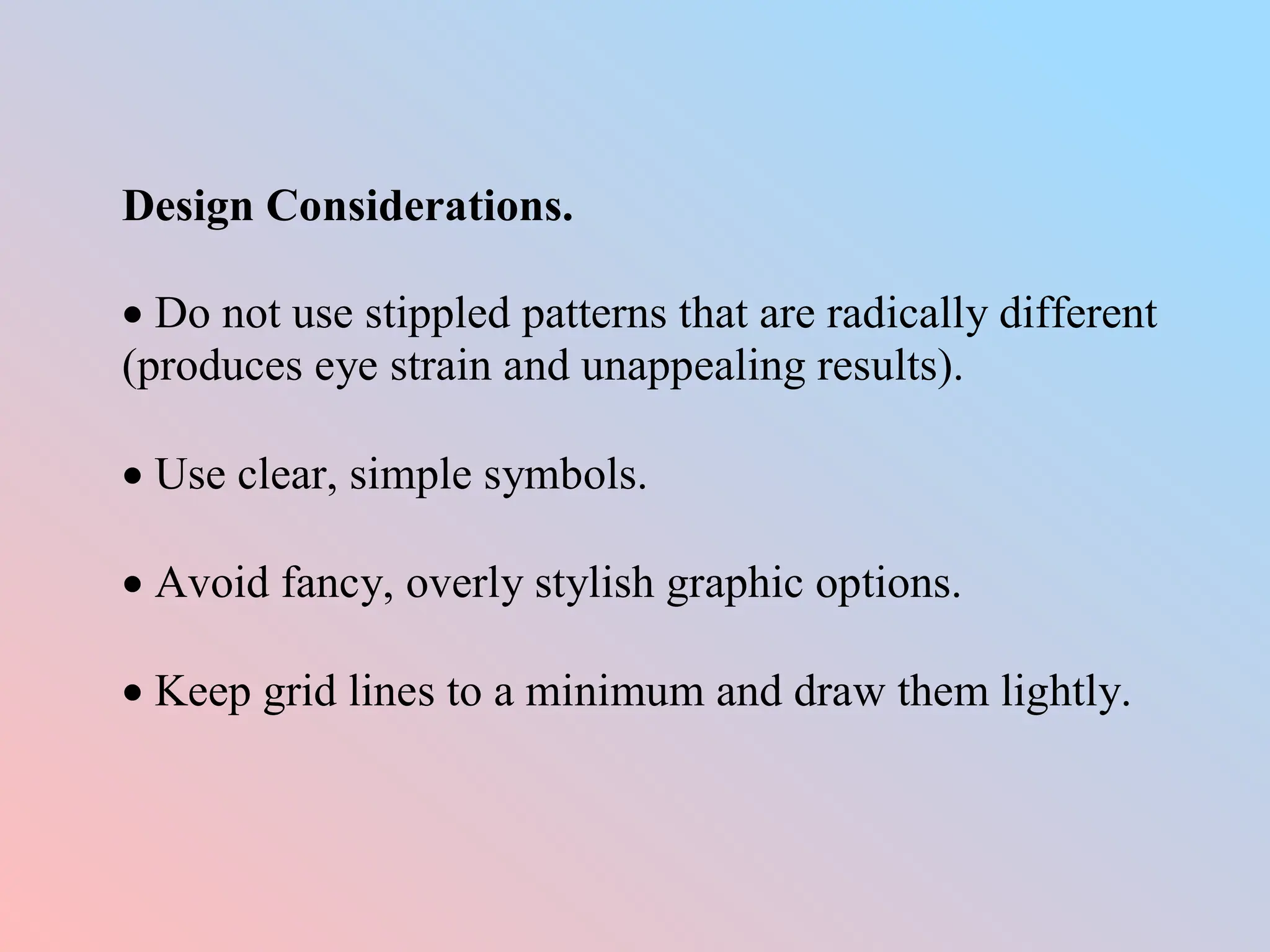 Design Considerations.
 Do not use stippled patterns that are radically different
(produces eye strain and unappealing results).
 Use clear, simple symbols.
 Avoid fancy, overly stylish graphic options.
 Keep grid lines to a minimum and draw them lightly.
 
