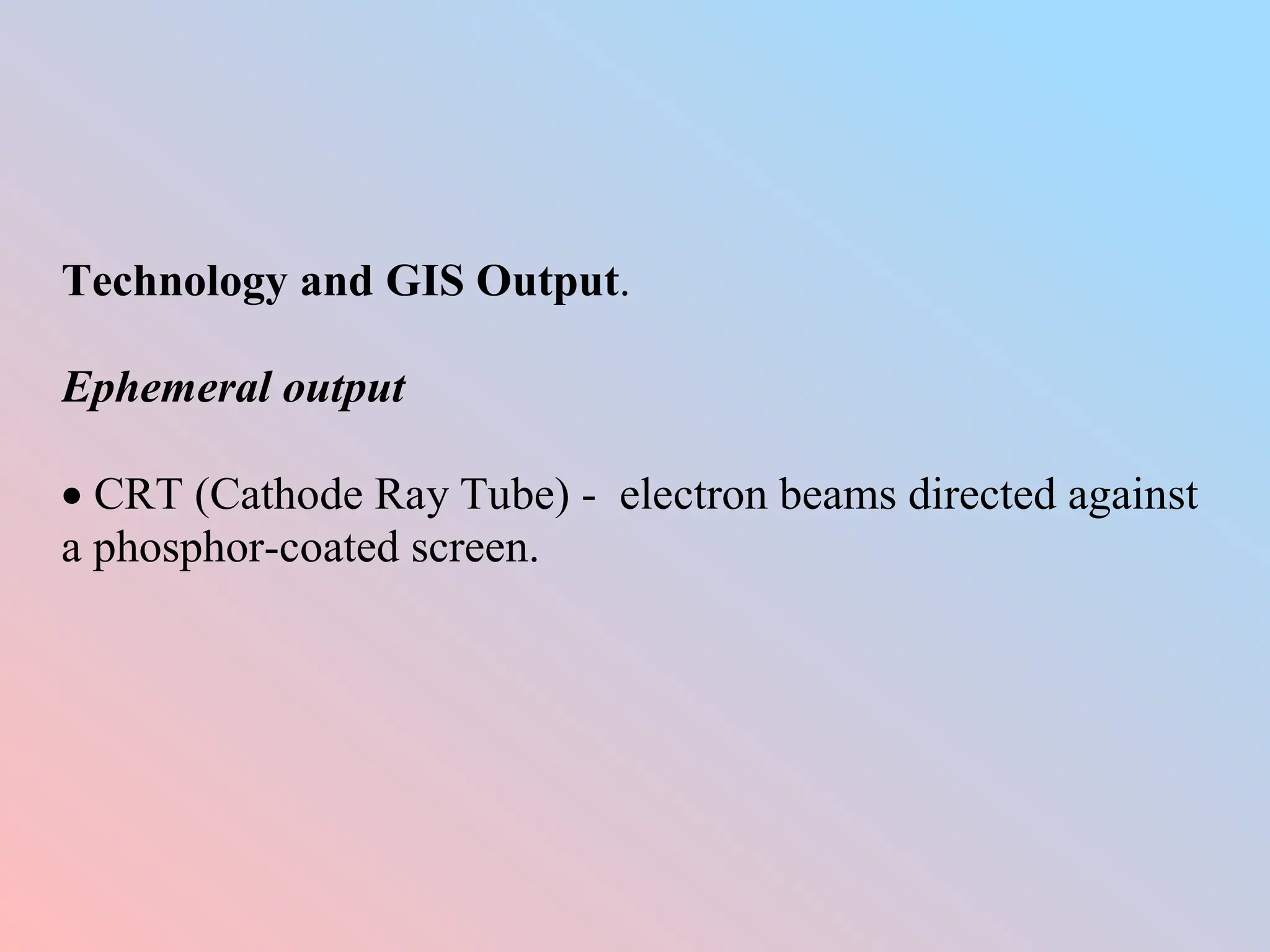 Technology and GIS Output.
Ephemeral output
 CRT (Cathode Ray Tube) - electron beams directed against
a phosphor-coated screen.
 