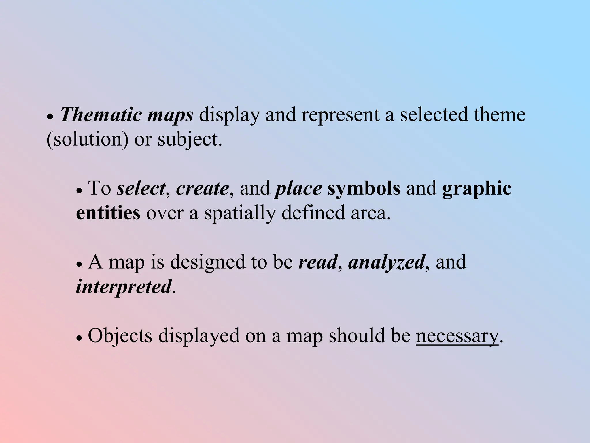  Thematic maps display and represent a selected theme
(solution) or subject.
 To select, create, and place symbols and graphic
entities over a spatially defined area.
 A map is designed to be read, analyzed, and
interpreted.
 Objects displayed on a map should be necessary.
 