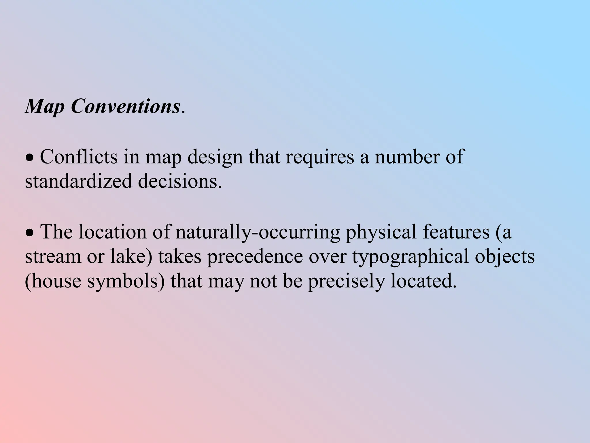 Map Conventions.
 Conflicts in map design that requires a number of
standardized decisions.
 The location of naturally-occurring physical features (a
stream or lake) takes precedence over typographical objects
(house symbols) that may not be precisely located.
 