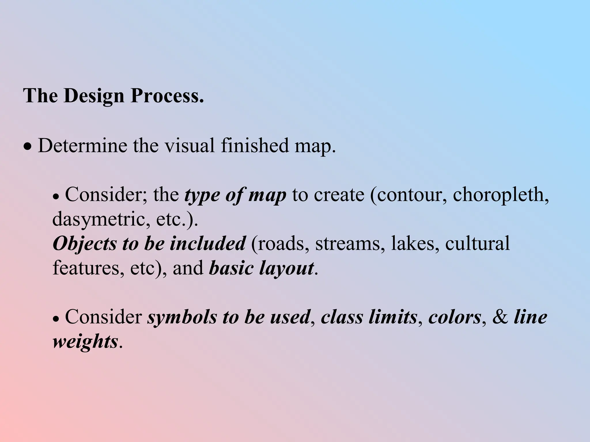 The Design Process.
 Determine the visual finished map.
 Consider; the type of map to create (contour, choropleth,
dasymetric, etc.).
Objects to be included (roads, streams, lakes, cultural
features, etc), and basic layout.
 Consider symbols to be used, class limits, colors, & line
weights.
 