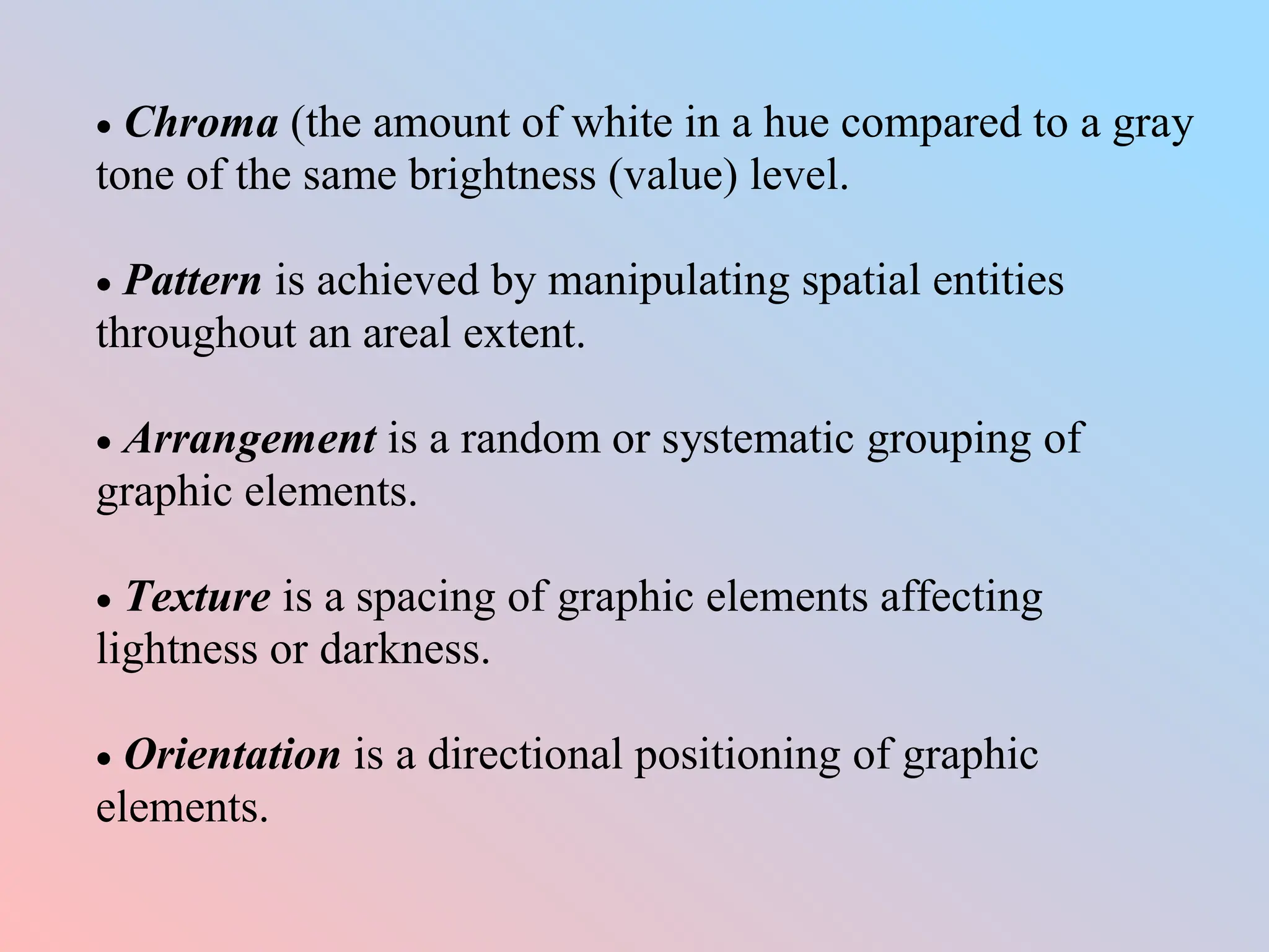  Chroma (the amount of white in a hue compared to a gray
tone of the same brightness (value) level.
 Pattern is achieved by manipulating spatial entities
throughout an areal extent.
 Arrangement is a random or systematic grouping of
graphic elements.
 Texture is a spacing of graphic elements affecting
lightness or darkness.
 Orientation is a directional positioning of graphic
elements.
 