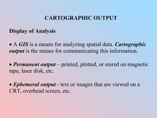 CARTOGRAPHIC OUTPUT
Display of Analysis
 A GIS is a means for analyzing spatial data. Cartographic
output is the means for communicating this information.
 Permanent output – printed, plotted, or stored on magnetic
tape, laser disk, etc.
 Ephemeral output - text or images that are viewed on a
CRT, overhead screen, etc.
 