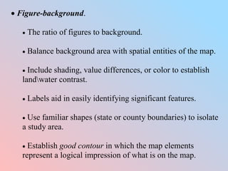  Figure-background.
 The ratio of figures to background.
 Balance background area with spatial entities of the map.
 Include shading, value differences, or color to establish
landwater contrast.
 Labels aid in easily identifying significant features.
 Use familiar shapes (state or county boundaries) to isolate
a study area.
 Establish good contour in which the map elements
represent a logical impression of what is on the map.
 