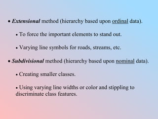  Extensional method (hierarchy based upon ordinal data).
 To force the important elements to stand out.
 Varying line symbols for roads, streams, etc.
 Subdivisional method (hierarchy based upon nominal data).
 Creating smaller classes.
 Using varying line widths or color and stippling to
discriminate class features.
 