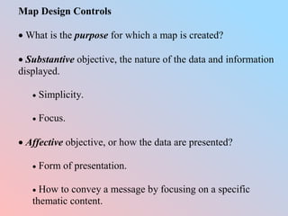 Map Design Controls
 What is the purpose for which a map is created?
 Substantive objective, the nature of the data and information
displayed.
 Simplicity.
 Focus.
 Affective objective, or how the data are presented?
 Form of presentation.
 How to convey a message by focusing on a specific
thematic content.
 