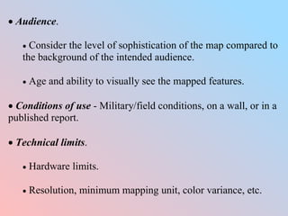  Audience.
 Consider the level of sophistication of the map compared to
the background of the intended audience.
 Age and ability to visually see the mapped features.
 Conditions of use - Military/field conditions, on a wall, or in a
published report.
 Technical limits.
 Hardware limits.
 Resolution, minimum mapping unit, color variance, etc.
 
