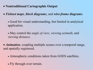 Nontraditional Cartographic Output
 Fishnet maps, block diagrams, and wire-frame diagrams.
 Good for visual understanding, but limited in analytical
application.
 May control the angle of view, viewing azimuth, and
viewing distance.
 Animation, coupling multiple scenes over a temporal range,
and spatially registered.
 Atmospheric conditions taken from GOES satellites.
 Fly through over terrain.
 