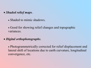  Shaded relief maps.
 Shaded to mimic shadows.
 Good for showing relief changes and topographic
variances.
 Digital orthophotographs.
 Photogrammetrically corrected for relief displacement and
lateral shift of locations due to earth curvature, longitudinal
convergence, etc.
 