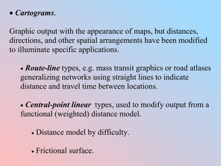  Cartograms.
Graphic output with the appearance of maps, but distances,
directions, and other spatial arrangements have been modified
to illuminate specific applications.
 Route-line types, e.g. mass transit graphics or road atlases
generalizing networks using straight lines to indicate
distance and travel time between locations.
 Central-point linear types, used to modify output from a
functional (weighted) distance model.
 Distance model by difficulty.
 Frictional surface.
 
