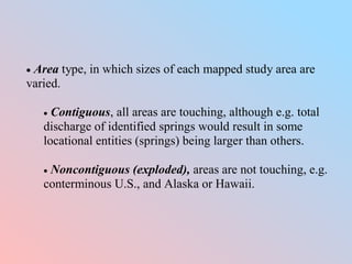  Area type, in which sizes of each mapped study area are
varied.
 Contiguous, all areas are touching, although e.g. total
discharge of identified springs would result in some
locational entities (springs) being larger than others.
 Noncontiguous (exploded), areas are not touching, e.g.
conterminous U.S., and Alaska or Hawaii.
 