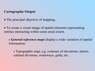 Cartographic Output
 The principal objective of mapping.
 To create a visual image of spatial elements representing
entities interacting within some areal extent.
 General reference maps display a wide variation of spatial
information.
 Topographic map, e.g. contours of elevations, streets,
cultural divisions, waterways, grids, etc.
 