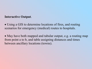 Interactive Output.
 Using a GIS to determine locations of fires, and routing
scenarios for emergency (medical) routes to hospitals.
 May have both mapped and tabular output, e.g. a routing map
from point a to b, and table assigning distances and times
between ancillary locations (towns).
 