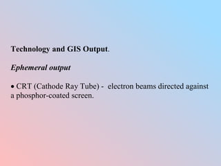 Technology and GIS Output.
Ephemeral output
 CRT (Cathode Ray Tube) - electron beams directed against
a phosphor-coated screen.
 