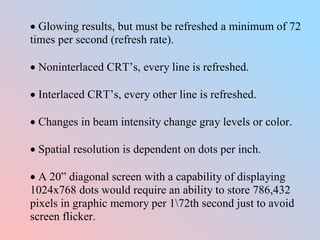  Glowing results, but must be refreshed a minimum of 72
times per second (refresh rate).
 Noninterlaced CRT’s, every line is refreshed.
 Interlaced CRT’s, every other line is refreshed.
 Changes in beam intensity change gray levels or color.
 Spatial resolution is dependent on dots per inch.
 A 20” diagonal screen with a capability of displaying
1024x768 dots would require an ability to store 786,432
pixels in graphic memory per 172th second just to avoid
screen flicker.
 