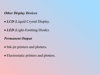 Other Display Devices
 LCD (Liquid Crystal Display.
 LED (Light-Emitting Diode).
Permanent Output
 Ink-jet printers and plotters.
 Electrostatic printers and plotters.
 