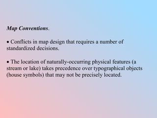 Map Conventions.
 Conflicts in map design that requires a number of
standardized decisions.
 The location of naturally-occurring physical features (a
stream or lake) takes precedence over typographical objects
(house symbols) that may not be precisely located.
 