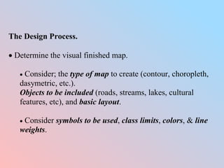 The Design Process.
 Determine the visual finished map.
 Consider; the type of map to create (contour, choropleth,
dasymetric, etc.).
Objects to be included (roads, streams, lakes, cultural
features, etc), and basic layout.
 Consider symbols to be used, class limits, colors, & line
weights.
 