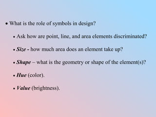  What is the role of symbols in design?
 Ask how are point, line, and area elements discriminated?
 Size - how much area does an element take up?
 Shape – what is the geometry or shape of the element(s)?
 Hue (color).
 Value (brightness).
 