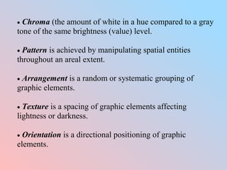  Chroma (the amount of white in a hue compared to a gray
tone of the same brightness (value) level.
 Pattern is achieved by manipulating spatial entities
throughout an areal extent.
 Arrangement is a random or systematic grouping of
graphic elements.
 Texture is a spacing of graphic elements affecting
lightness or darkness.
 Orientation is a directional positioning of graphic
elements.
 