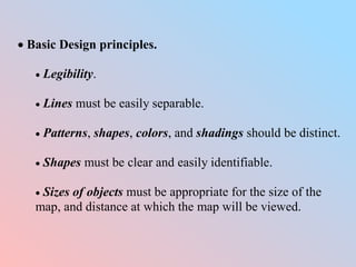  Basic Design principles.
 Legibility.
 Lines must be easily separable.
 Patterns, shapes, colors, and shadings should be distinct.
 Shapes must be clear and easily identifiable.
 Sizes of objects must be appropriate for the size of the
map, and distance at which the map will be viewed.
 