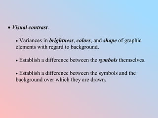  Visual contrast.
 Variances in brightness, colors, and shape of graphic
elements with regard to background.
 Establish a difference between the symbols themselves.
 Establish a difference between the symbols and the
background over which they are drawn.
 
