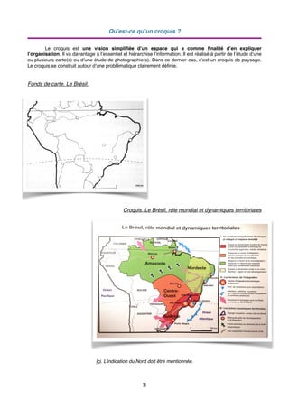 Qu’est-ce qu’un croquis ?
Le croquis est une vision simpliﬁée d’un espace qui a comme ﬁnalité d’en expliquer
l’organisation. Il va davantage à l’essentiel et hiérarchise l’information. Il est réalisé à partir de l’étude d’une
ou plusieurs carte(s) ou d’une étude de photographie(s). Dans ce dernier cas, c’est un croquis de paysage.
Le croquis se construit autour d’une problématique clairement déﬁnie.
Fonds de carte. Le Brésil.
Croquis. Le Brésil, rôle mondial et dynamiques territoriales
Ici. L’indication du Nord doit être mentionnée.
3
 