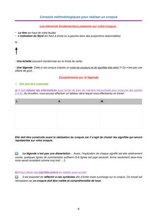 Conseils méthodologiques pour réaliser un croquis
Les éléments fondamentaux présents sur votre croquis :
- Le titre (en haut de votre feuille)
- L’indication du Nord (en haut à droite ou à gauche dans des proportions raisonnables)
N
- Une échelle (souvent mentionnée sur le fonds de carte)
- Une légende. Celle-ci est conçue d’après un code de couleurs et de signiﬁés très strict !!! Ce n’est pas une
affaire de goût…
Compléments sur la légende
1. Elle doit être organisée
a) Il faut classer les informations sous forme de plan de manière hiérarchisée pour chacune des parties
(I.II.III). Au brouillon, vous pouvez effectuer un tableau dans lequel vous effectuerez ce travail :
Elle doit être construite avant la réalisation du croquis car il s’agit de choisir les signiﬁés qui seront
représentés sur votre croquis.
🔼 La légende n’est pas une dissertation… Aussi, l’explication de chaque signiﬁé est-elle relativement
courte, quelques lignes de commentaire sufﬁsent (5-6 lignes est jugé excessif, écrire seulement deux-trois
mots serait considéré comme trop bref …!).
b) Il faut utiliser des signiﬁés précis en relation avec ce plan
🔼 Il est essentiel de réﬂéchir à ces symboles aﬁn d’éviter toute surcharge sur le croquis. Ce travail est
nécessaire car un croquis doit être visible et compréhensible de tous.
I. II. III.
4
 