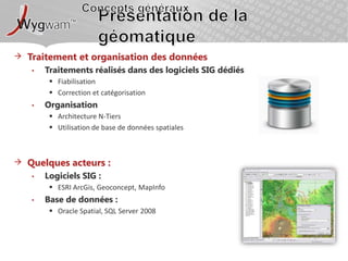 Concepts générauxPrésentation de la géomatiqueTraitement et organisation des donnéesTraitements réalisés dans des logiciels SIG dédiésFiabilisationCorrection et catégorisationOrganisationArchitecture N-TiersUtilisation de base de données spatialesQuelques acteurs : Logiciels SIG : ESRI ArcGis, Geoconcept, MapInfoBase de données : Oracle Spatial, SQL Server 2008