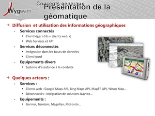 Concepts générauxPrésentation de la géomatiqueDiffusion et utilisation des informations géographiquesServices connectésClient léger (dits « clients web »)Web Services et APIServices déconnectésIntégration dans les bases de donnéesClient lourdEquipements diversSystème d’assistance à la conduiteQuelques acteurs : Services : Clients web : Google Maps API, Bing Maps API, MapTP API, Yahoo Map…Déconnectés : intégration de solutions Navteq…Equipements : Garmin, Tomtom, Magellan, Motorola…