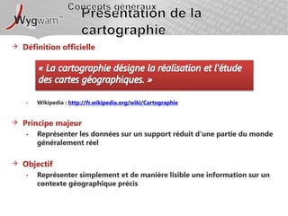Concepts générauxPrésentation de la cartographieDéfinition officielleWikipedia: http://fr.wikipedia.org/wiki/CartographiePrincipe majeurReprésenter les données sur un support réduit d’une partie du monde généralement réelObjectifReprésenter simplement et de manière lisible une information sur un contexte géographique précis« La cartographie désigne la réalisation et l'étude des cartes géographiques. »