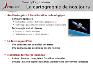 Concepts générauxLa cartographie de nos joursAméliorée grâce à l’amélioration technologiqueConquête spatiale :Multitude de satellites d’utilisation géographiqueTechnologie de pointe utilisable sur Terre et positionnementTechnologie web et réseauxInternet et réseaux améliorésTechnologie serveur et cliente évoluéesLa Terre aujourd’huiUne connaissance complète des terresUne connaissance océanique encore minimeNombreux territoires inconnusAutres planètes : Lune, Mars, Satellites naturelles…Univers : galaxie et photographies visibles via le WorldwideTelescope